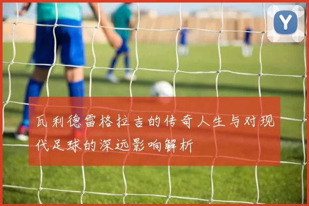 瓦利德雷格拉吉的传奇人生与对现代足球的深远影响解析