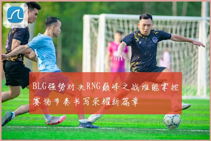BLG强势对决RNG巅峰之战谁能掌控赛场节奏书写荣耀新篇章