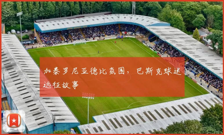 加泰罗尼亚德比氛围，巴斯克球迷远征故事
