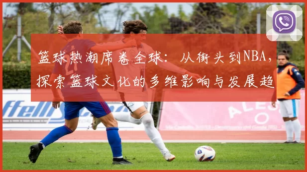 篮球热潮席卷全球：从街头到NBA，探索篮球文化的多维影响与发展趋势