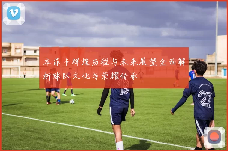 本菲卡辉煌历程与未来展望全面解析球队文化与荣耀传承