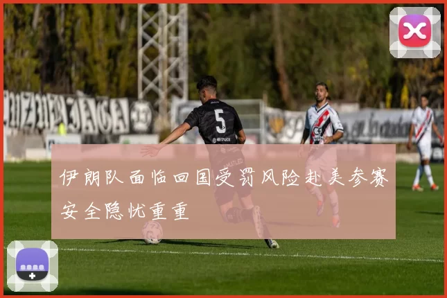 伊朗队面临回国受罚风险赴美参赛安全隐忧重重