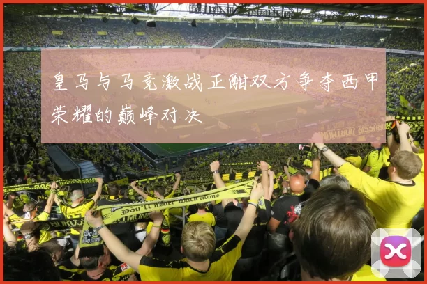 皇马与马竞激战正酣双方争夺西甲荣耀的巅峰对决
