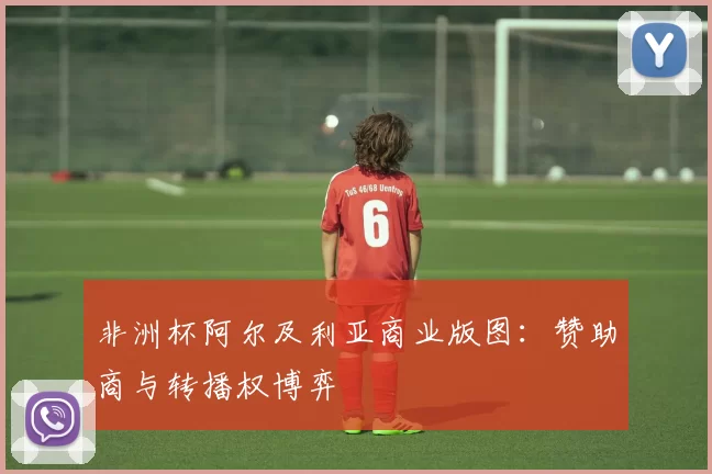 非洲杯阿尔及利亚商业版图：赞助商与转播权博弈