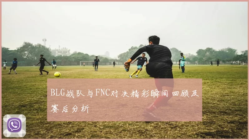 BLG战队与FNC对决精彩瞬间回顾及赛后分析