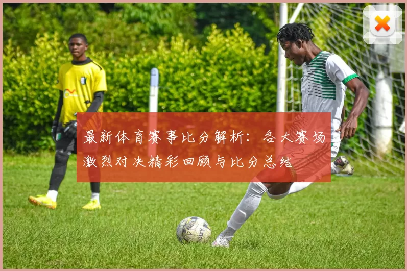 最新体育赛事比分解析：各大赛场激烈对决精彩回顾与比分总结