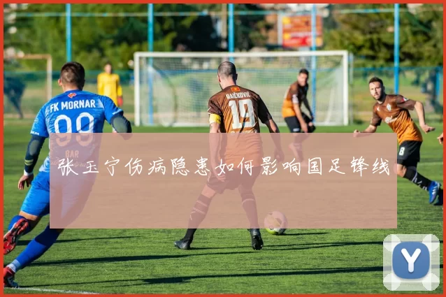 张玉宁伤病隐患如何影响国足锋线