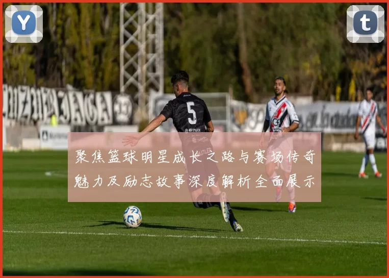 聚焦篮球明星成长之路与赛场传奇魅力及励志故事深度解析全面展示