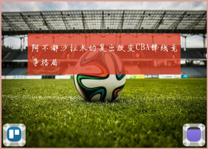 阿不都沙拉木的复出改变CBA锋线竞争格局