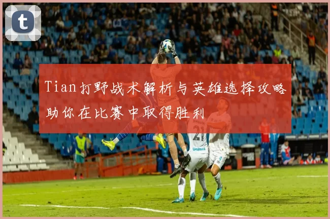 Tian打野战术解析与英雄选择攻略助你在比赛中取得胜利