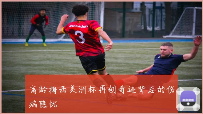 高龄梅西美洲杯再创奇迹背后的伤病隐忧
