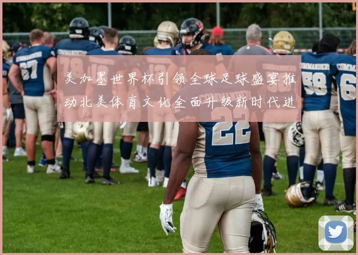 美加墨世界杯引领全球足球盛宴推动北美体育文化全面升级新时代进程