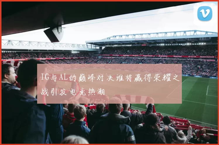 IG与AL的巅峰对决谁将赢得荣耀之战引发电竞热潮
