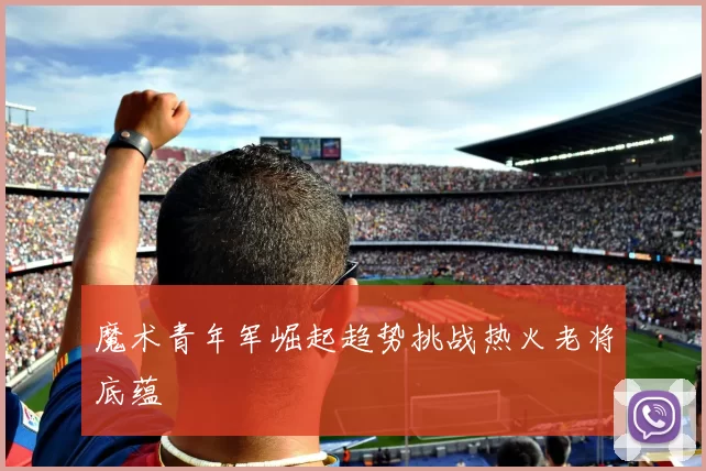 魔术青年军崛起趋势挑战热火老将底蕴