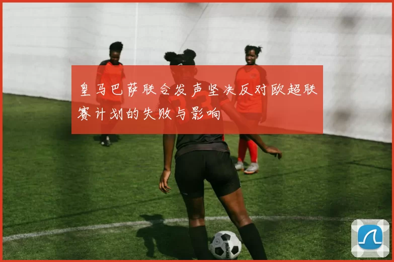 皇马巴萨联合发声坚决反对欧超联赛计划的失败与影响