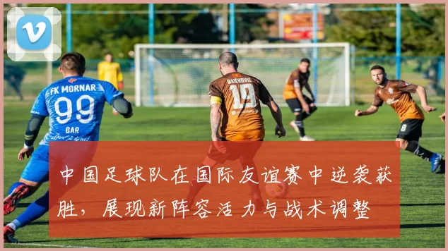 中国足球队在国际友谊赛中逆袭获胜，展现新阵容活力与战术调整