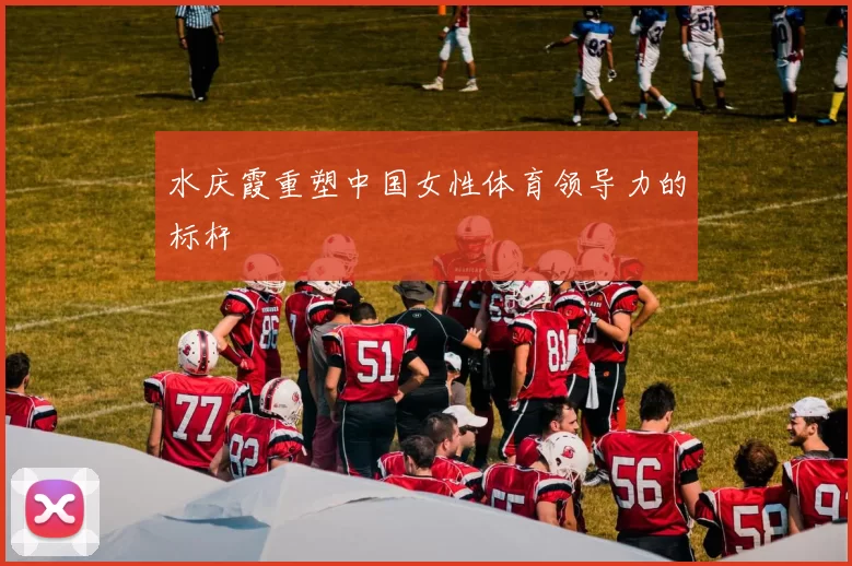 水庆霞重塑中国女性体育领导力的标杆