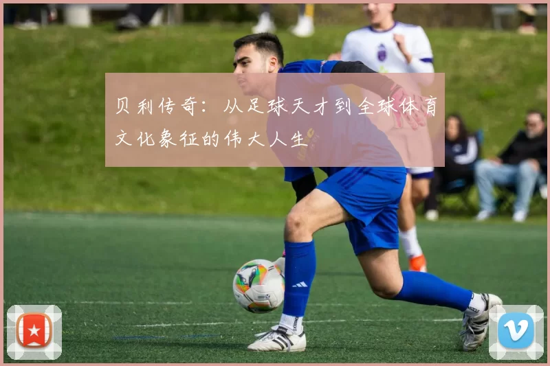 贝利传奇：从足球天才到全球体育文化象征的伟大人生